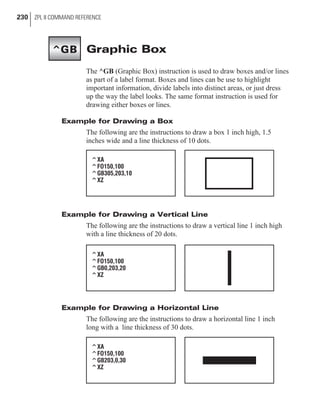 Graphic Box
The ^GB (Graphic Box) instruction is used to draw boxes and/or lines
as part of a label format. Boxes and lines can be use to highlight
important information, divide labels into distinct areas, or just dress
up the way the label looks. The same format instruction is used for
drawing either boxes or lines.
Example for Drawing a Box
The following are the instructions to draw a box 1 inch high, 1.5
inches wide and a line thickness of 10 dots.
Example for Drawing a Vertical Line
The following are the instructions to draw a vertical line 1 inch high
with a line thickness of 20 dots.
Example for Drawing a Horizontal Line
The following are the instructions to draw a horizontal line 1 inch
long with a line thickness of 30 dots.
230 ZPL II COMMAND REFERENCE
^XA
^FO150,100
^GB0,203,20
^XZ
^XA
^FO150,100
^GB305,203,10
^XZ
^XA
^FO150,100
^GB203,0,30
^XZ
^GB
 