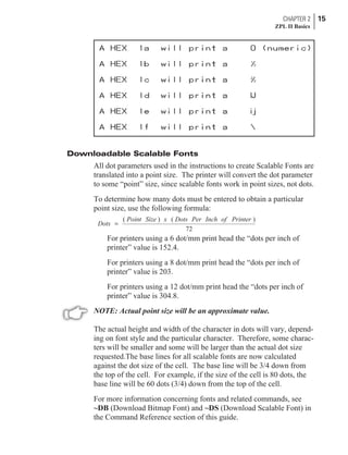 Downloadable Scalable Fonts
All dot parameters used in the instructions to create Scalable Fonts are
translated into a point size. The printer will convert the dot parameter
to some “point” size, since scalable fonts work in point sizes, not dots.
To determine how many dots must be entered to obtain a particular
point size, use the following formula:
Dots
Point Size x Dots Per Inch of Printer
=
( ) ( )
72
For printers using a 6 dot/mm print head the “dots per inch of
printer” value is 152.4.
For printers using a 8 dot/mm print head the “dots per inch of
printer” value is 203.
For printers using a 12 dot/mm print head the “dots per inch of
printer” value is 304.8.
NOTE: Actual point size will be an approximate value.
The actual height and width of the character in dots will vary, depend-
ing on font style and the particular character. Therefore, some charac-
ters will be smaller and some will be larger than the actual dot size
requested.The base lines for all scalable fonts are now calculated
against the dot size of the cell. The base line will be 3/4 down from
the top of the cell. For example, if the size of the cell is 80 dots, the
base line will be 60 dots (3/4) down from the top of the cell.
For more information concerning fonts and related commands, see
~DB (Download Bitmap Font) and ~DS (Download Scalable Font) in
the Command Reference section of this guide.
CHAPTER 2 15
ZPL II Basics
 