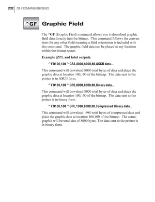 Graphic Field
The ^GF (Graphic Field) command allows you to download graphic
field data directly into the bitmap. This command follows the conven-
tions for any other field meaning a field orientation is included with
this command. The graphic field data can be placed at any location
within the bitmap space.
Example (ZPL and label output):
^FO100,100^GFA,8000,8000,80,ASCII data...
This command will download 8000 total bytes of data and place the
graphic data at location 100,100 of the bitmap. The data sent to the
printer is in ASCII form.
^FO100,100^GFB,8000,8000,80,Binary data...
This command will download 8000 total bytes of data and place the
graphic data at location 100,100 of the bitmap. The data sent to the
printer is in binary form.
^FO100,100^GFC,1980,8000,80,Compressed Binary data...
This command will download 1980 total bytes of compressed data and
place the graphic data at location 100,100 of the bitmap. The actual
graphic will be total size of 8000 bytes. The data sent to the printer is
in binary form.
232 ZPL II COMMAND REFERENCE
^GF
 