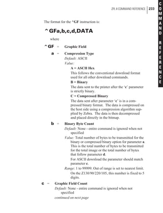 The format for the ^GF instruction is:
^GFa,b,c,d,DATA
where
^GF = Graphic Field
a = Compression Type
Default: ASCII
Value:
A = ASCII Hex
This follows the conventional download format
used for all other download commands.
B = Binary
The data sent to the printer after the ‘c’ parameter
is strictly binary.
C = Compressed Binary
The data sent after parameter ‘c’ is in a com-
pressed binary format. The data is compressed on
the host side using a compression algorithm sup-
plied by Zebra. The data is then decompressed
and placed directly in the bitmap.
b = Binary Byte Count
Default: None - entire command is ignored when not
specified
Value: Total number of bytes to be transmitted for the
binary or compressed binary option for parameter a.
This is the total number of bytes to be transmitted
for the total image or the total number of bytes
that follow parameter d.
For ASCII download the parameter should match
parameter c.
Range: 1 to 99999. Out of range is set to nearest limit.
On the Z130/90/220/105, this number is fixed to 5
digits.
c = Graphic Field Count
Default: None - entire command is ignored when not
specified
ZPL II COMMAND REFERENCE 233
C
O
M
M
A
N
D
R
E
F
E
R
E
N
C
E
continued on next page
 