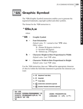 Graphic Symbol
The ^GS (Graphic Symbol) instruction enables you to generate the
registered trademark, copyright symbol and other symbols.
The format for the ^GS instruction is:
^GSo,h,w
where
^GS = Graphic Symbol
o = Font Orientation
Default value: N = normal or last ^FW value.
Other values:
R = Rotate 90 degrees clockwise
I = Inverted 180 degrees
B = Bottom up, 270 degrees
h = Character Height in Dots Proportional to Width
Default value: Last ^CF value.
w = Character Width in Dots Proportional to Height
Default value: Last ^CF value.
Use the ^GS instruction, then use ^FD and the appropriate character
(A thru E) within the field data statement to generate the character you
want:
ZPL II COMMAND REFERENCE 235
C
O
M
M
A
N
D
R
E
F
E
R
E
N
C
E
^GS
^XA^CFD
^FO 50,50^FDZEBRA PROGRAMMING^FS
^FO 50,75^FDLANGUAGE II (ZPL II)^FS
^FO 280,75^GS^FDC
^XZ
 
