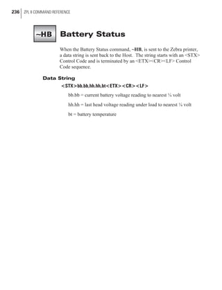 Battery Status
When the Battery Status command, ~HB, is sent to the Zebra printer,
a data string is sent back to the Host. The string starts with an <STX>
Control Code and is terminated by an <ETX><CR><LF> Control
Code sequence.
Data String
<STX>bb.bb,hh.hh,bt<ETX><CR><LF>
bb.bb = current battery voltage reading to nearest ¼ volt
hh.hh = last head voltage reading under load to nearest ¼ volt
bt = battery temperature
236 ZPL II COMMAND REFERENCE
~HB
 