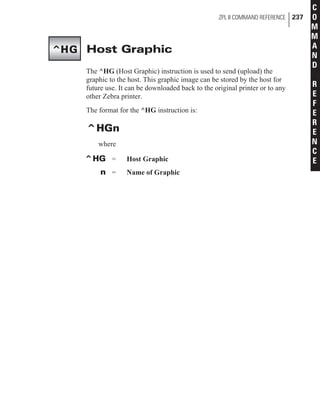 Host Graphic
The ^HG (Host Graphic) instruction is used to send (upload) the
graphic to the host. This graphic image can be stored by the host for
future use. It can be downloaded back to the original printer or to any
other Zebra printer.
The format for the ^HG instruction is:
^HGn
where
^HG = Host Graphic
n = Name of Graphic
ZPL II COMMAND REFERENCE 237
C
O
M
M
A
N
D
R
E
F
E
R
E
N
C
E
^HG
 