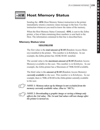 Host Memory Status
Sending the ~HM (Host Memory Status) instruction to the printer
immediately returns a memory status message to the host. Use this
instruction whenever you need to know the status of the memory.
When the Host Memory Status Command, ~HM, is sent to the Zebra
printer, a line of data containing three numbers is sent back to the
Host. The information contained in that line is described here.
Memory Status Line
1024,0780,0780
The first value is the total amount of RAM (Random Access Mem-
ory) installed in the printer. This number is in Kilobytes. In our
example, the Zebra printer has 1024K RAM installed.
The second value is the maximum amount of RAM (Random Access
Memory) available to the user. This number is in Kilobytes. In our
example, the Zebra printer has a Maximum of 780K RAM available.
The third value is the amount of RAM (Random Access Memory)
currently available to the user. This number is in Kilobytes. In our
example, there is 780K of RAM in the Zebra printer currently available
to the user.
NOTE 1: Memory taken up by bitmaps is not excluded from the
memory currently available value. (Due to ^MCN.)
NOTE 2: Downloading a graphic image or saving a bitmap only
affects the 3rd value. The 1st and 2nd values will not change after
the printer is turned on.
ZPL II COMMAND REFERENCE 239
C
O
M
M
A
N
D
R
E
F
E
R
E
N
C
E
~HM
 