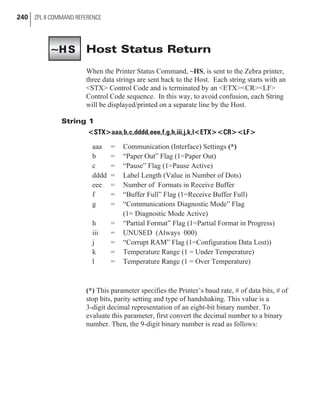 Host Status Return
When the Printer Status Command, ~HS, is sent to the Zebra printer,
three data strings are sent back to the Host. Each string starts with an
<STX> Control Code and is terminated by an <ETX><CR><LF>
Control Code sequence. In this way, to avoid confusion, each String
will be displayed/printed on a separate line by the Host.
String 1
<STX>aaa,b,c,dddd,eee,f,g,h,iii,j,k,l<ETX><CR><LF>
aaa = Communication (Interface) Settings (*)
b = “Paper Out” Flag (1=Paper Out)
c = “Pause” Flag (1=Pause Active)
dddd = Label Length (Value in Number of Dots)
eee = Number of Formats in Receive Buffer
f = “Buffer Full” Flag (1=Receive Buffer Full)
g = “Communications Diagnostic Mode” Flag
(1= Diagnostic Mode Active)
h = “Partial Format” Flag (1=Partial Format in Progress)
iii = UNUSED (Always 000)
j = “Corrupt RAM” Flag (1=Configuration Data Lost))
k = Temperature Range (1 = Under Temperature)
l = Temperature Range (1 = Over Temperature)
(*) This parameter specifies the Printer’s baud rate, # of data bits, # of
stop bits, parity setting and type of handshaking. This value is a
3-digit decimal representation of an eight-bit binary number. To
evaluate this parameter, first convert the decimal number to a binary
number. Then, the 9-digit binary number is read as follows:
240 ZPL II COMMAND REFERENCE
~HS
 