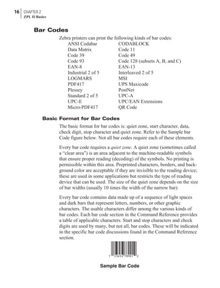 Bar Codes
Zebra printers can print the following kinds of bar codes:
ANSI Codabar CODABLOCK
Data Matrix Code 11
Code 39 Code 49
Code 93 Code 128 (subsets A, B, and C)
EAN-8 EAN-13
Industrial 2 of 5 Interleaved 2 of 5
LOGMARS MSI
PDF417 UPS Maxicode
Plessey PostNet
Standard 2 of 5 UPC-A
UPC-E UPC/EAN Extensions
Micro-PDF417 QR Code
Basic Format for Bar Codes
The basic format for bar codes is: quiet zone, start character, data,
check digit, stop character and quiet zone. Refer to the Sample bar
Code figure below. Not all bar codes require each of these elements.
Every bar code requires a quiet zone. A quiet zone (sometimes called
a “clear area”) is an area adjacent to the machine-readable symbols
that ensure proper reading (decoding) of the symbols. No printing is
permissible within this area. Preprinted characters, borders, and back-
ground color are acceptable if they are invisible to the reading device;
these are used in some applications but restricts the type of reading
device that can be used. The size of the quiet zone depends on the size
of bar widths (usually 10 times the width of the narrow bar).
Every bar code contains data made up of a sequence of light spaces
and dark bars that represent letters, numbers, or other graphic
characters. The usable characters differ among the various kinds of
bar codes. Each bar code section in the Command Reference provides
a table of applicable characters. Start and stop characters and check
digits are used by many, but not all, bar codes. These will be indicated
in the specific bar code discussions found in the Command Reference
section.
16 CHAPTER 2
ZPL II Basics
Sample Bar Code
 