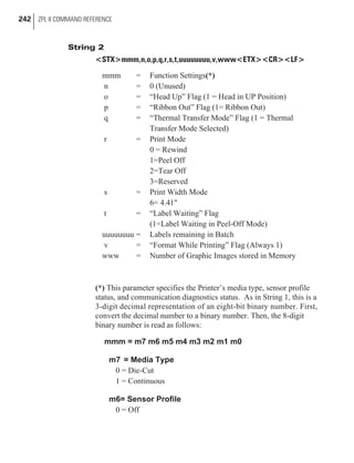 String 2
<STX>mmm,n,o,p,q,r,s,t,uuuuuuuu,v,www<ETX><CR><LF>
mmm = Function Settings(*)
n = 0 (Unused)
o = “Head Up” Flag (1 = Head in UP Position)
p = “Ribbon Out” Flag (1= Ribbon Out)
q = “Thermal Transfer Mode” Flag (1 = Thermal
Transfer Mode Selected)
r = Print Mode
0 = Rewind
1=Peel Off
2=Tear Off
3=Reserved
s = Print Width Mode
6= 4.41"
t = “Label Waiting” Flag
(1=Label Waiting in Peel-Off Mode)
uuuuuuuu = Labels remaining in Batch
v = “Format While Printing” Flag (Always 1)
www = Number of Graphic Images stored in Memory
(*) This parameter specifies the Printer’s media type, sensor profile
status, and communication diagnostics status. As in String 1, this is a
3-digit decimal representation of an eight-bit binary number. First,
convert the decimal number to a binary number. Then, the 8-digit
binary number is read as follows:
mmm = m7 m6 m5 m4 m3 m2 m1 m0
m7 = Media Type
0 = Die-Cut
1 = Continuous
m6= Sensor Profile
0 = Off
242 ZPL II COMMAND REFERENCE
 