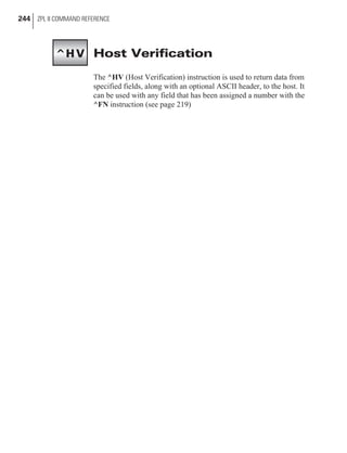 Host Verification
The ^HV (Host Verification) instruction is used to return data from
specified fields, along with an optional ASCII header, to the host. It
can be used with any field that has been assigned a number with the
^FN instruction (see page 219)
244 ZPL II COMMAND REFERENCE
^HV
 