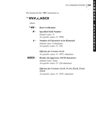 The format for the ^HV instruction is:
^HV#,c,ASCII
where
^HV = Host Verification
# = Specified Field Number
Default value: 0
Acceptable values: 0 - 9999.
c = Number of Characters to be Returned
Default value: 8 characters
Acceptable values: 0 - 256.
Effective for Version 14.4.0
Acceptable values: 0 - 3072 characters
ASCII = Header (in uppercase ASCII characters
Default Value: None
Acceptable values: 0 - 256 characters
Effective for Versions 14.4.0, 15.4.0, 20.4.0, 23.6.0,
25.6.0
Acceptable values: 0 - 3072 characters
ZPL II COMMAND REFERENCE 245
C
O
M
M
A
N
D
R
E
F
E
R
E
N
C
E
 