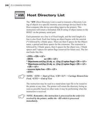 Host Directory List
The ^HW (Host Directory List) is used to transmit a Directory List-
ing of objects in a specific memory area (storage device) back to the
Host computer (the device providing input to the printer). This
instruction will return a formatted ASCII string of object names to the
HOST via the primary serial port.
Each parameter on a line is of fixed length, and the total length of a
line is also fixed. Each line listing an object begins with the asterisk
(*) followed by a blank space. There are then 8 spaces for the Object-
name, a period and three spaces for the extension. The extension is
followed by 2 blank spaces, then 6 spaces for the object size, 2 blank
spaces and 3 spaces for option flags (reserved for future use). The for-
mat looks like this.
<STX><CR><LF>
- DIR R: xx<CR><LF>
* Objectname.ext(2sp.)(6 obj. sz. )(2sp.)(3 option flags)<CR><LF>
* Objectname.ext(2sp.)(6 obj. sz. )(2sp.)(3 option flags)<CR><LF>
<CR><LF>
- xxxxxxx bytes free <CR><LF>
<ETX>
NOTE: <STX> = Start of Text, <CR><LF> = Carriage Return/Line
Feed, <ETX> = End of Text
The instruction may be used in a stand-alone type file to be issued to
the printer at any time. The printer will return the directory listing as
soon as possible based on other tasks it may be performing when the
instruction is received.
NOTE: Remember, this instruction is processed in the order it is
received by the printer, unlike the ~HS which is processed
immediately.
246 ZPL II COMMAND REFERENCE
^HW
 