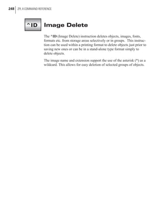 Image Delete
The ^ID (Image Delete) instruction deletes objects, images, fonts,
formats etc. from storage areas selectively or in groups. This instruc-
tion can be used within a printing format to delete objects just prior to
saving new ones or can be in a stand-alone type format simply to
delete objects.
The image name and extension support the use of the asterisk (*) as a
wildcard. This allows for easy deletion of selected groups of objects.
248 ZPL II COMMAND REFERENCE
^ID
 