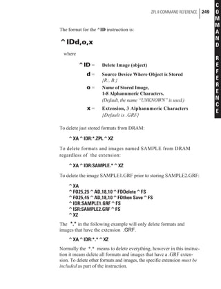 The format for the ^ID instruction is:
^IDd,o,x
where
^ID = Delete Image (object)
d = Source Device Where Object is Stored
{R:, B:}
o = Name of Stored Image,
1-8 Alphanumeric Characters.
(Default, the name “UNKNOWN” is used.)
x = Extension, 3 Alphanumeric Characters
{Default is .GRF}
To delete just stored formats from DRAM:
^XA^IDR:*.ZPL^XZ
To delete formats and images named SAMPLE from DRAM
regardless of the extension:
^XA^IDR:SAMPLE.*^XZ
To delete the image SAMPLE1.GRF prior to storing SAMPLE2.GRF:
^XA
^FO25,25^AD,18,10^FDDelete^FS
^FO25,45^AD,18,10^FDthen Save^FS
^IDR:SAMPLE1.GRF^FS
^ISR:SAMPLE2.GRF^FS
^XZ
The *.* in the following example will only delete formats and
images that have the extension .GRF.
^XA^IDR:*.*^XZ
Normally the *.* means to delete everything, however in this instruc-
tion it means delete all formats and images that have a .GRF exten-
sion. To delete other formats and images, the specific extension must be
included as part of the instruction.
ZPL II COMMAND REFERENCE 249
C
O
M
M
A
N
D
R
E
F
E
R
E
N
C
E
 
