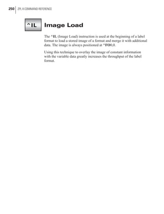 Image Load
The ^IL (Image Load) instruction is used at the beginning of a label
format to load a stored image of a format and merge it with additional
data. The image is always positioned at ^FO0,0.
Using this technique to overlay the image of constant information
with the variable data greatly increases the throughput of the label
format.
250 ZPL II COMMAND REFERENCE
^IL
 