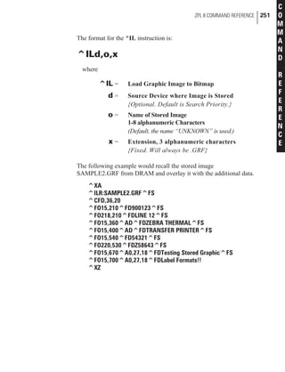 The format for the ^IL instruction is:
^ILd,o,x
where
^IL = Load Graphic Image to Bitmap
d = Source Device where Image is Stored
{Optional. Default is Search Priority.}
o = Name of Stored Image
1-8 alphanumeric Characters
(Default, the name “UNKNOWN” is used.)
x = Extension, 3 alphanumeric characters
{Fixed. Will always be .GRF}
The following example would recall the stored image
SAMPLE2.GRF from DRAM and overlay it with the additional data.
^XA
^ILR:SAMPLE2.GRF^FS
^CFD,36,20
^FO15,210^FD900123^FS
^FO218,210^FDLINE 12^FS
^FO15,360^AD^FDZEBRA THERMAL^FS
^FO15,400^AD^FDTRANSFER PRINTER^FS
^FO15,540^FD54321^FS
^FO220,530^FDZ58643^FS
^FO15,670^A0,27,18^FDTesting Stored Graphic^FS
^FO15,700^A0,27,18^FDLabel Formats!!
^XZ
ZPL II COMMAND REFERENCE 251
C
O
M
M
A
N
D
R
E
F
E
R
E
N
C
E
 
