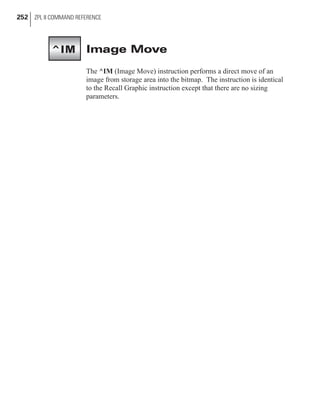 Image Move
The ^IM (Image Move) instruction performs a direct move of an
image from storage area into the bitmap. The instruction is identical
to the Recall Graphic instruction except that there are no sizing
parameters.
252 ZPL II COMMAND REFERENCE
^IM
 