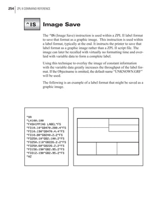 Image Save
The ^IS (Image Save) instruction is used within a ZPL II label format
to save that format as a graphic image. This instruction is used within
a label format, typically at the end. It instructs the printer to save that
label format as a graphic image rather than a ZPL II script file. The
image can later be recalled with virtually no formatting time and over-
laid with variable data to form a complete label.
Using this technique to overlay the image of constant information
with the variable data greatly increases the throughput of the label for-
mat. If the Objectname is omitted, the default name “UNKNOWN.GRF”
will be used.
The following is an example of a label format that might be saved as a
graphic image.
254 ZPL II COMMAND REFERENCE
^IS
 