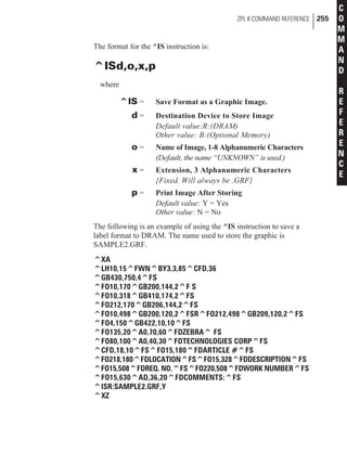 The format for the ^IS instruction is:
^ISd,o,x,p
where
^IS = Save Format as a Graphic Image.
d = Destination Device to Store Image
Default value:R:(DRAM)
Other value: B:(Optional Memory)
o = Name of Image, 1-8 Alphanumeric Characters
(Default, the name “UNKNOWN” is used.)
x = Extension, 3 Alphanumeric Characters
{Fixed. Will always be .GRF}
p = Print Image After Storing
Default value: Y = Yes
Other value: N = No
The following is an example of using the ^IS instruction to save a
label format to DRAM. The name used to store the graphic is
SAMPLE2.GRF.
^XA
^LH10,15^FWN^BY3,3,85^CFD,36
^GB430,750,4^FS
^FO10,170^GB200,144,2^F S
^FO10,318^GB410,174,2^FS
^FO212,170^GB206,144,2^FS
^FO10,498^GB200,120,2^FSR^FO212,498^GB209,120,2^FS
^FO4,150^GB422,10,10^FS
^FO135,20^A0,70,60^FDZEBRA^ FS
^FO80,100^A0,40,30^FDTECHNOLOGIES CORP^FS
^CFD,18,10^FS^FO15,180^FDARTICLE #^FS
^FO218,180^FDLOCATION^FS^FO15,328^FDDESCRIPTION^FS
^FO15,508^FDREQ. NO.^FS^FO220,508^FDWORK NUMBER^FS
^FO15,630^AD,36,20^FDCOMMENTS:^FS
^ISR:SAMPLE2.GRF,Y
^XZ
ZPL II COMMAND REFERENCE 255
C
O
M
M
A
N
D
R
E
F
E
R
E
N
C
E
 