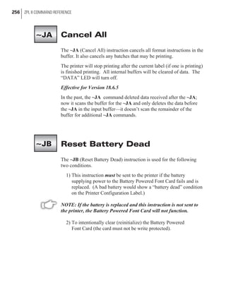Cancel All
The ~JA (Cancel All) instruction cancels all format instructions in the
buffer. It also cancels any batches that may be printing.
The printer will stop printing after the current label (if one is printing)
is finished printing. All internal buffers will be cleared of data. The
“DATA” LED will turn off.
Effective for Version 18.6.5
In the past, the ~JA command deleted data received after the ~JA;
now it scans the buffer for the ~JA and only deletes the data before
the ~JA in the input buffer—it doesn’t scan the remainder of the
buffer for additional ~JA commands.
Reset Battery Dead
The ~JB (Reset Battery Dead) instruction is used for the following
two conditions.
1) This instruction must be sent to the printer if the battery
supplying power to the Battery Powered Font Card fails and is
replaced. (A bad battery would show a “battery dead” condition
on the Printer Configuration Label.)
NOTE: If the battery is replaced and this instruction is not sent to
the printer, the Battery Powered Font Card will not function.
2) To intentionally clear (reinitialize) the Battery Powered
Font Card (the card must not be write protected).
256 ZPL II COMMAND REFERENCE
~JA
~JB
 