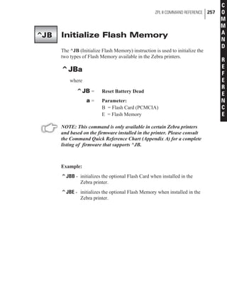 Initialize Flash Memory
The ^JB (Initialize Flash Memory) instruction is used to initialize the
two types of Flash Memory available in the Zebra printers.
^JBa
where
^JB = Reset Battery Dead
a = Parameter:
B = Flash Card (PCMCIA)
E = Flash Memory
NOTE: This command is only available in certain Zebra printers
and based on the firmware installed in the printer. Please consult
the Command Quick Reference Chart (Appendix A) for a complete
listing of firmware that supports ^JB.
Example:
^JBB - initializes the optional Flash Card when installed in the
Zebra printer.
^JBE - initializes the optional Flash Memory when installed in the
Zebra printer.
ZPL II COMMAND REFERENCE 257
C
O
M
M
A
N
D
R
E
F
E
R
E
N
C
E
^JB
 
