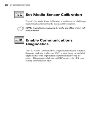 Set Media Sensor Calibration
The ~JC (Set Media Sensor Calibration) is used to force a label length
measurement and recalibrate the media and ribbon sensors.
NOTE: In continuous mode, only the media and ribbon sensors will
be recalibrated.
Enable Communications
Diagnostics
The ~JD (Enable Communications Diagnostics) instruction initiates a
diagnostic mode that produces an ASCII printout (using current label
length and full width of printer) of all characters received by the
printer. This printout includes the ASCII Characters, the HEX value
and any communication errors.
258 ZPL II COMMAND REFERENCE
~JD
^JC
 