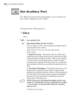 Set Auxiliary Port
The ^JJ (Set Auxiliary Port) command allows you to control an on-
line verifier or applicator device via ZPL.
The format for the ^JJ instruction is:
^JJo,a
where
^JJ = Set Auxiliary Port
o = Operational Modes for the Aux Port.
Factory Default: 0 Off - The auxiliary port output signal is
not provided for the verifier.
Initial Value at Power-up: The last value saved.
Other Values:
1. Reprint on Error - The printer stops on a label with a
verification error. When the pause key is pressed, this label
is then reprinted (if Reprint on Error, ^JZ, is set to reprint)
. If a bar code is near the upper edge of a label, the label
will feed out far enough for the bar code to be verified and
then backfeed to allow the next label to be printed and veri-
fied.
2. Maximum Throughput - The printer stops when a veri-
fication error is detected. In this mode, the printer starts
printing the next label while the verifier is still checking the
previous label. This mode provides maximum throughput,
but does not allow the printer to immediately stop on a
label with a verification error.
NOTE: When set to Maximum throughput via this com-
mand, the ^JZ (Reprint on Error) command has no affect
- ^JJ overrides it so that the label will not be reprinted
after an error.
Continued on next page
260 ZPL II COMMAND REFERENCE
^JJ
 