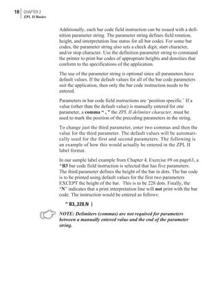 Additionally, each bar code field instruction can be issued with a defi-
nition parameter string. The parameter string defines field rotation,
height, and interpretation line status for all bar codes. For some bar
codes, the parameter string also sets a check digit, start character,
and/or stop character. Use the definition parameter string to command
the printer to print bar codes of appropriate heights and densities that
conform to the specifications of the application.
The use of the parameter string is optional since all parameters have
default values. If the default values for all of the bar code parameters
suit the application, then only the bar code instruction needs to be
entered.
Parameters in bar code field instructions are ‘position specific.’ If a
value (other than the default value) is manually entered for one
parameter, a comma “ , ” the ZPL II delimiter character, must be
used to mark the position of the preceding parameters in the string.
To change just the third parameter, enter two commas and then the
value for the third parameter. The default values will be automati-
cally used for the first and second parameters. The following is
an example of how this would actually be entered in the ZPL II
label format.
In our sample label example from Chapter 4, Exercise #9 on page63, a
^B3 bar code field instruction is selected that has five parameters.
The third parameter defines the height of the bar in dots. The bar code
is to be printed using default values for the first two parameters
EXCEPT the height of the bar. This is to be 228 dots. Finally, the
“N” indicates that a print interpretation line will not print with the bar
code. The instruction would be entered as follows:
^B3,,228,N )
NOTE: Delimiters (commas) are not required for parameters
between a manually entered value and the end of the parameter
string.
18 CHAPTER 2
ZPL II Basics
 
