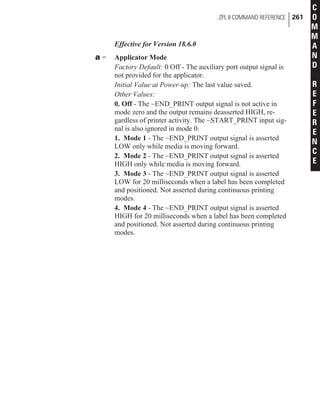 Effective for Version 18.6.0
a = Applicator Mode
Factory Default: 0 Off - The auxiliary port output signal is
not provided for the applicator.
Initial Value at Power-up: The last value saved.
Other Values:
0. Off - The ~END_PRINT output signal is not active in
mode zero and the output remains deasserted HIGH, re-
gardless of printer activity. The ~START_PRINT input sig-
nal is also ignored in mode 0.
1. Mode 1 - The ~END_PRINT output signal is asserted
LOW only while media is moving forward.
2. Mode 2 - The ~END_PRINT output signal is asserted
HIGH only while media is moving forward.
3. Mode 3 - The ~END_PRINT output signal is asserted
LOW for 20 milliseconds when a label has been completed
and positioned. Not asserted during continuous printing
modes.
4. Mode 4 - The ~END_PRINT output signal is asserted
HIGH for 20 milliseconds when a label has been completed
and positioned. Not asserted during continuous printing
modes.
ZPL II COMMAND REFERENCE 261
C
O
M
M
A
N
D
R
E
F
E
R
E
N
C
E
 