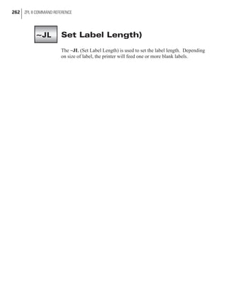 Set Label Length)
The ~JL (Set Label Length) is used to set the label length. Depending
on size of label, the printer will feed one or more blank labels.
262 ZPL II COMMAND REFERENCE
~JL
 