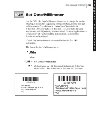 Set Dots/Millimeter
Use the ^JM (Set Dots/Millimeter) instruction to change the number
of dots per millimeter. Depending on the print head, normal dots per
millimeter on a Zebra Printer is 12-dots/mm (304-dots/inch),
8-dots/mm (203-dots/inch) or 6-dots/mm (153-dots/inch). In some
applications, this high density is not required. For these applications, a
lower density of 4-dots/mm (102-dots/inch) or 3-dots/mm (77-
dots/inch) can be selected.
If used, this instruction must be entered before the first ^FS
instruction.
The format for the ^JM instruction is:
^JMn
where
^JM = Set Dots per Millimeter
n = Default value: A = 12 dots/mm, 8 dots/mm or 6 dots/mm
Other value: B = 6 dots/mm, 4 dots/mm or 3 dots/mm
ZPL II COMMAND REFERENCE 263
C
O
M
M
A
N
D
R
E
F
E
R
E
N
C
E
^JM
 