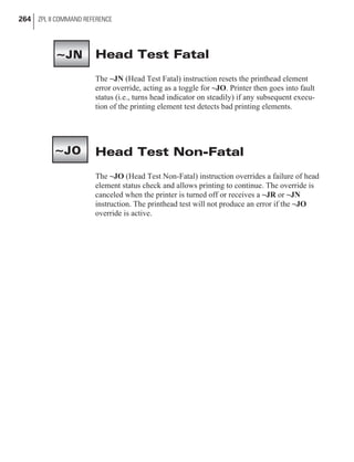 Head Test Fatal
The ~JN (Head Test Fatal) instruction resets the printhead element
error override, acting as a toggle for ~JO. Printer then goes into fault
status (i.e., turns head indicator on steadily) if any subsequent execu-
tion of the printing element test detects bad printing elements.
Head Test Non-Fatal
The ~JO (Head Test Non-Fatal) instruction overrides a failure of head
element status check and allows printing to continue. The override is
canceled when the printer is turned off or receives a ~JR or ~JN
instruction. The printhead test will not produce an error if the ~JO
override is active.
264 ZPL II COMMAND REFERENCE
~JN
~JO
 