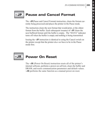 Pause and Cancel Format
The ~JP(Pause and Cancel Format) instruction, clears the format cur-
rently being processed and places the printer in the Pause mode.
The instruction clears the next format that would print, or the oldest
format from the buffer. Each subsequent issuance of ~JP clears the
next buffered format until the buffer is empty. The “DATA” indicator
turns off when the buffer is empty and nothing is being transmitted.
Issuing the ~JP instruction is identical to using the Cancel switch on
the printer except that the printer does not have to be in the Pause
mode first.
Power On Reset
The ~JR (Power On Reset) instruction resets all of the printer’s
internal software, performs a power-on self-test, clears the buffer and
DRAM, and resets communication parameters and default values.
~JR performs the same function as a manual power-on reset.
ZPL II COMMAND REFERENCE 265
C
O
M
M
A
N
D
R
E
F
E
R
E
N
C
E
~JP
~JR
 
