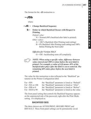 The format for the ~JS instruction is:
~JSb
where
~JS = Change Backfeed Sequence
b = Order in which Backfeed Occurs with Respect to
Printing
Default value:
N = Normal (90% backfeed after label is printed)
Other values:
A = 100 % Backfeed After Printing (and cutting)
B = 0% Backfeed After Printing (and cutting) and 100%
Before Printing the Next Label
Effective for Version 18.6.5
O = Off - backfeeding turns off completely
NOTE: When using a specific value, difference between
value entered and 100% is done before the next label is
printed. For example, a value of 4z0 means 40% of the
backfeed takes place after the label is cut or removed. The
remaining 60% takes place before the next label is
printed.
The value for this instruction is also reflected in the “Backfeed” pa-
rameter on the Printer Configuration label.
For ~JSN the “Backfeed” parameter is listed as “Default”.
For ~JSA or 100 the “Backfeed” parameter is listed as “After”.
For ~JSB or 0 the “Backfeed” parameter is listed as “Before”.
For ~JS10 to 90 the “Backfeed” parameter is listed as the value.
The front panel setting that controls the Backfeed Sequence appears
on the unprotected side of the password, right after the Print Mode
setting. It is displayed as:
BACKFEED SEQ
The three choices are AFTER PRINT, BEFORE PRINT and
DEFAULT. These front panel settings can be permanently saved.
ZPL II COMMAND REFERENCE 267
C
O
M
M
A
N
D
R
E
F
E
R
E
N
C
E
 
