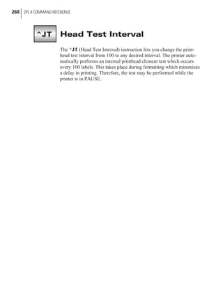 Head Test Interval
The ^JT (Head Test Interval) instruction lets you change the print-
head test interval from 100 to any desired interval. The printer auto-
matically performs an internal printhead element test which occurs
every 100 labels. This takes place during formatting which minimizes
a delay in printing. Therefore, the test may be performed while the
printer is in PAUSE.
268 ZPL II COMMAND REFERENCE
^JT
 