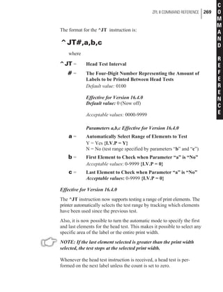 The format for the ^JT instruction is:
^JT#,a,b,c
where
^JT = Head Test Interval
# = The Four-Digit Number Representing the Amount of
Labels to be Printed Between Head Tests
Default value: 0100
Effective for Version 16.4.0
Default value: 0 (Now off)
Acceptable values: 0000-9999
Parameters a,b,c Effective for Version 16.4.0
a = Automatically Select Range of Elements to Test
Y = Yes {I.V.P = Y}
N = No (test range specified by parameters “b” and “c”)
b = First Element to Check when Parameter “a” is “No”
Acceptable values: 0-9999 {I.V.P = 0}
c = Last Element to Check when Parameter “a” is “No”
Acceptable values: 0-9999 {I.V.P = 0}
Effective for Version 16.4.0
The ^JT instruction now supports testing a range of print elements. The
printer automatically selects the test range by tracking which elements
have been used since the previous test.
Also, it is now possible to turn the automatic mode to specify the first
and last elements for the head test. This makes it possible to select any
specific area of the label or the entire print width.
NOTE: If the last element selected is greater than the print width
selected, the test stops at the selected print width.
Whenever the head test instruction is received, a head test is per-
formed on the next label unless the count is set to zero.
ZPL II COMMAND REFERENCE 269
C
O
M
M
A
N
D
R
E
F
E
R
E
N
C
E
 