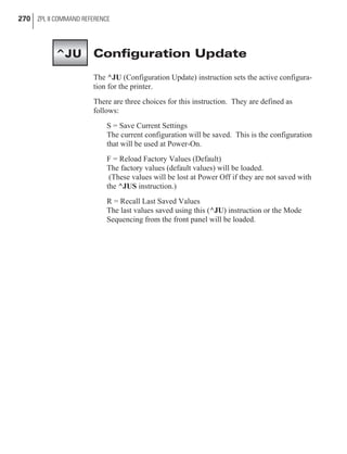 Configuration Update
The ^JU (Configuration Update) instruction sets the active configura-
tion for the printer.
There are three choices for this instruction. They are defined as
follows:
S = Save Current Settings
The current configuration will be saved. This is the configuration
that will be used at Power-On.
F = Reload Factory Values (Default)
The factory values (default values) will be loaded.
(These values will be lost at Power Off if they are not saved with
the ^JUS instruction.)
R = Recall Last Saved Values
The last values saved using this (^JU) instruction or the Mode
Sequencing from the front panel will be loaded.
270 ZPL II COMMAND REFERENCE
^JU
 