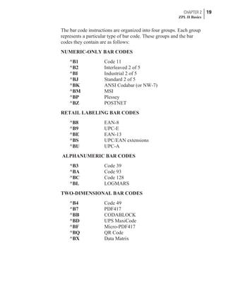 The bar code instructions are organized into four groups. Each group
represents a particular type of bar code. These groups and the bar
codes they contain are as follows:
NUMERIC-ONLY BAR CODES
^B1 Code 11
^B2 Interleaved 2 of 5
^BI Industrial 2 of 5
^BJ Standard 2 of 5
^BK ANSI Codabar (or NW-7)
^BM MSI
^BP Plessey
^BZ POSTNET
RETAIL LABELING BAR CODES
^B8 EAN-8
^B9 UPC-E
^BE EAN-13
^BS UPC/EAN extensions
^BU UPC-A
ALPHANUMERIC BAR CODES
^B3 Code 39
^BA Code 93
^BC Code 128
^BL LOGMARS
TWO-DIMENSIONAL BAR CODES
^B4 Code 49
^B7 PDF417
^BB CODABLOCK
^BD UPS MaxiCode
^BF Micro-PDF417
^BQ QR Code
^BX Data Matrix
CHAPTER 2 19
ZPL II Basics
 