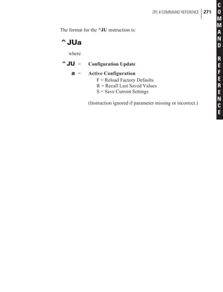 The format for the ^JU instruction is:
^JUa
where
^JU = Configuration Update
a = Active Configuration
F = Reload Factory Defaults
R = Recall Last Saved Values
S = Save Current Settings
(Instruction ignored if parameter missing or incorrect.)
ZPL II COMMAND REFERENCE 271
C
O
M
M
A
N
D
R
E
F
E
R
E
N
C
E
 