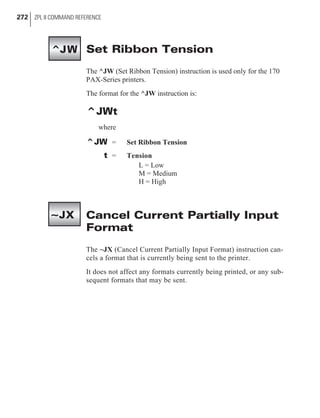 Set Ribbon Tension
The ^JW (Set Ribbon Tension) instruction is used only for the 170
PAX-Series printers.
The format for the ^JW instruction is:
^JWt
where
^JW = Set Ribbon Tension
t = Tension
L = Low
M = Medium
H = High
Cancel Current Partially Input
Format
The ~JX (Cancel Current Partially Input Format) instruction can-
cels a format that is currently being sent to the printer.
It does not affect any formats currently being printed, or any sub-
sequent formats that may be sent.
272 ZPL II COMMAND REFERENCE
^JW
~JX
 