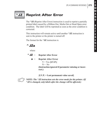 Reprint After Error
The ^JZ (Reprint After Error) instruction is used to reprint a partially
printed label caused by a Ribbon Out, Media Out or Head Open error
condition. The label will be reprinted as soon as the error condition is
corrected.
This instruction will remain active until another ^JZ instruction is
sent to the printer or the printer is turned off.
The format for the ^JZ instruction is:
^JZa
where
^JZ = Reprint After Error
a = Reprint After Error
Y = Yes {I.V.P.}
N = No
(Instruction ignored if parameter missing or incor-
rect.)
{I.V.P. = Last permanent value saved}
NOTE: The ^JZ instruction sets the error mode for the printer. (If
^JZ is changed, only labels after the change will be affected.)
ZPL II COMMAND REFERENCE 273
C
O
M
M
A
N
D
R
E
F
E
R
E
N
C
E
^JZ
 