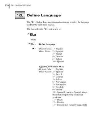 Define Language
The ^KL (Define Language) instruction is used to select the language
used for the front panel display.
The format for the ^KL instruction is:
^KLa
where
^KL = Define Language
a = Default value: 1 = English
Other Value: 2 = Spanish
3 = French
4 = German
5 = Italian
10 = Spanish
Effective for Version 18.6.5
Default Value:1 = English
Other Values: 2 = Spanish
3 = French
4 = German
5 = Italian
6 = Norwegian
7 = Portuguese
8 = Swedish
9 = Danish
10 = Spanish2 (same as Spanish above -
this is for compatibility with older
versions)
11 = Dutch
12 = Finnish
13 = Custom (not currently supported)
274 ZPL II COMMAND REFERENCE
^KL
 