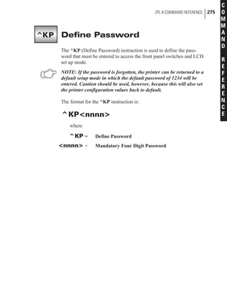 Define Password
The ^KP (Define Password) instruction is used to define the pass-
word that must be entered to access the front panel switches and LCD
set up mode.
NOTE: If the password is forgotten, the printer can be returned to a
default setup mode in which the default password of 1234 will be
entered. Caution should be used, however, because this will also set
the printer configuration values back to default.
The format for the ^KP instruction is:
^KP<nnnn>
where
^KP = Define Password
<nnnn> = Mandatory Four Digit Password
ZPL II COMMAND REFERENCE 275
C
O
M
M
A
N
D
R
E
F
E
R
E
N
C
E
^KP
 