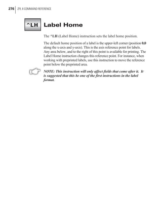 Label Home
The ^LH (Label Home) instruction sets the label home position.
The default home position of a label is the upper-left corner (position 0,0
along the x-axis and y-axis). This is the axis reference point for labels.
Any area below, and to the right of this point is available for printing. The
Label Home instruction changes this reference point. For instance, when
working with preprinted labels, use this instruction to move the reference
point below the preprinted area.
NOTE: This instruction will only affect fields that come after it. It
is suggested that this be one of the first instructions in the label
format.
276 ZPL II COMMAND REFERENCE
^LH
 