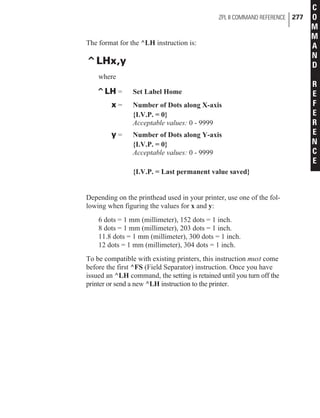 The format for the ^LH instruction is:
^LHx,y
where
^LH = Set Label Home
x = Number of Dots along X-axis
{I.V.P. = 0}
Acceptable values: 0 - 9999
y = Number of Dots along Y-axis
{I.V.P. = 0}
Acceptable values: 0 - 9999
{I.V.P. = Last permanent value saved}
Depending on the printhead used in your printer, use one of the fol-
lowing when figuring the values for x and y:
6 dots = 1 mm (millimeter), 152 dots = 1 inch.
8 dots = 1 mm (millimeter), 203 dots = 1 inch.
11.8 dots = 1 mm (millimeter), 300 dots = 1 inch.
12 dots = 1 mm (millimeter), 304 dots = 1 inch.
To be compatible with existing printers, this instruction must come
before the first ^FS (Field Separator) instruction. Once you have
issued an ^LH command, the setting is retained until you turn off the
printer or send a new ^LH instruction to the printer.
ZPL II COMMAND REFERENCE 277
C
O
M
M
A
N
D
R
E
F
E
R
E
N
C
E
 