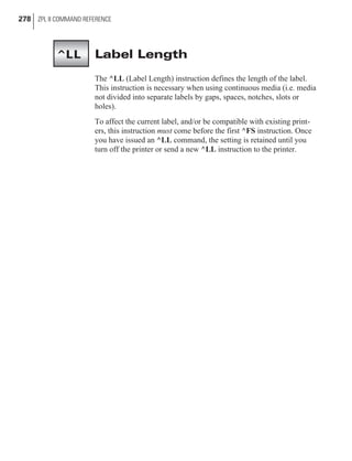 Label Length
The ^LL (Label Length) instruction defines the length of the label.
This instruction is necessary when using continuous media (i.e. media
not divided into separate labels by gaps, spaces, notches, slots or
holes).
To affect the current label, and/or be compatible with existing print-
ers, this instruction must come before the first ^FS instruction. Once
you have issued an ^LL command, the setting is retained until you
turn off the printer or send a new ^LL instruction to the printer.
278 ZPL II COMMAND REFERENCE
^LL
 