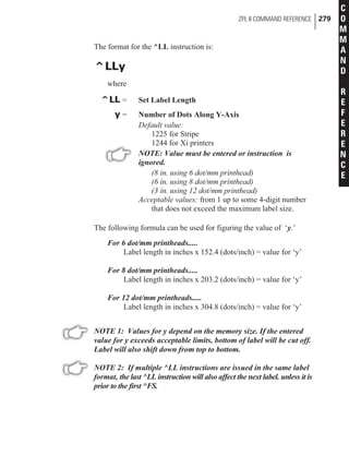 The format for the ^LL instruction is:
^LLy
where
^LL = Set Label Length
y = Number of Dots Along Y-Axis
Default value:
1225 for Stripe
1244 for Xi printers
NOTE: Value must be entered or instruction is
ignored.
(8 in. using 6 dot/mm printhead)
(6 in. using 8 dot/mm printhead)
(3 in. using 12 dot/mm printhead)
Acceptable values: from 1 up to some 4-digit number
that does not exceed the maximum label size.
The following formula can be used for figuring the value of ‘y.’
For 6 dot/mm printheads.....
Label length in inches x 152.4 (dots/inch) = value for ‘y’
For 8 dot/mm printheads.....
Label length in inches x 203.2 (dots/inch) = value for ‘y’
For 12 dot/mm printheads.....
Label length in inches x 304.8 (dots/inch) = value for ‘y’
NOTE 1: Values for y depend on the memory size. If the entered
value for y exceeds acceptable limits, bottom of label will be cut off.
Label will also shift down from top to bottom.
NOTE 2: If multiple ^LL instructions are issued in the same label
format, the last ^LL instruction will also affect the next label. unless it is
prior to the first ^FS.
ZPL II COMMAND REFERENCE 279
C
O
M
M
A
N
D
R
E
F
E
R
E
N
C
E
 