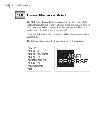 Label Reverse Print
The ^LR (Label Reverse Print) instruction reverses the printing of all
fields in the label format. It allows a field to appear as white over black or
black over white. When printing a field, if the dot to print is black, it is
made white; if the dot is white, it is made black.
Using the ^LR is identical to placing a ^FR in all current and subse-
quent fields.
The following is an example of how to use the ^LR instruction.
280 ZPL II COMMAND REFERENCE
^LR
 
