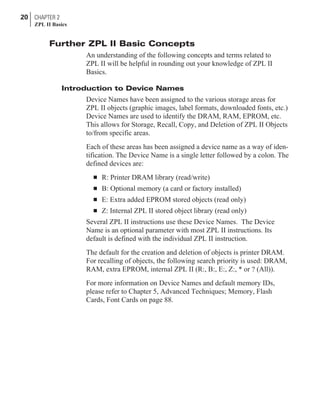 Further ZPL II Basic Concepts
An understanding of the following concepts and terms related to
ZPL II will be helpful in rounding out your knowledge of ZPL II
Basics.
Introduction to Device Names
Device Names have been assigned to the various storage areas for
ZPL II objects (graphic images, label formats, downloaded fonts, etc.)
Device Names are used to identify the DRAM, RAM, EPROM, etc.
This allows for Storage, Recall, Copy, and Deletion of ZPL II Objects
to/from specific areas.
Each of these areas has been assigned a device name as a way of iden-
tification. The Device Name is a single letter followed by a colon. The
defined devices are:
n R: Printer DRAM library (read/write)
n B: Optional memory (a card or factory installed)
n E: Extra added EPROM stored objects (read only)
n Z: Internal ZPL II stored object library (read only)
Several ZPL II instructions use these Device Names. The Device
Name is an optional parameter with most ZPL II instructions. Its
default is defined with the individual ZPL II instruction.
The default for the creation and deletion of objects is printer DRAM.
For recalling of objects, the following search priority is used: DRAM,
RAM, extra EPROM, internal ZPL II (R:, B:, E:, Z:, * or ? (All)).
For more information on Device Names and default memory IDs,
please refer to Chapter 5, Advanced Techniques; Memory, Flash
Cards, Font Cards on page 88.
20 CHAPTER 2
ZPL II Basics
 