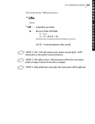 The format for the ^LR instruction is:
^LRa
where
^LR = Label Reverse Print
a = Reverse Print All Fields
Y = Yes
N = No {I.V.P. = N}
[Instruction is ignored if no parameter given.]
{I.V.P. = Last permanent value saved}
NOTE 1: The ^LR will remain active unless turned off by ^LRN
instruction or the printer is powered down.
NOTE 2: The effects of an ^LR instruction will not be seen unless
fields overlap as shown in the above example.
NOTE 3: Only fields that come after this instruction will be affected.
ZPL II COMMAND REFERENCE 281
C
O
M
M
A
N
D
R
E
F
E
R
E
N
C
E
 