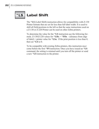 Label Shift
The ^LS (Label Shift) instruction allows for compatibility with Z-130
Printer formats that are set for less than full label width. It is used to
shift all field positions to the left so that the same instructions used on
a Z-130 or Z-220 Printer can be used on other Zebra printers.
To determine the value for the ^LS instruction use the following for-
mula. Z-130/Z-220 values for ^LHx + ^FOx - (distance from edge
of label) = printer value for ^LSa. If the print position is less than 0,
then set ^LS to 0.
To be compatible with existing Zebra printers, this instruction must
come before the first ^FS instruction. Once you have issued an ^LS
command, the setting is retained until you turn off the printer or send
a new ^LS instruction to the printer.
282 ZPL II COMMAND REFERENCE
^LS
 
