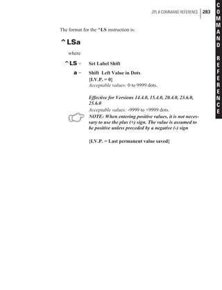 The format for the ^LS instruction is:
^LSa
where
^LS = Set Label Shift
a = Shift Left Value in Dots
{I.V.P. = 0}
Acceptable values: 0 to 9999 dots.
Effective for Versions 14.4.0, 15.4.0, 20.4.0, 23.6.0,
25.6.0
Acceptable values: -9999 to +9999 dots.
NOTE: When entering positive values, it is not neces-
sary to use the plus (+) sign. The value is assumed to
be positive unless preceded by a negative (-) sign
{I.V.P. = Last permanent value saved}
ZPL II COMMAND REFERENCE 283
C
O
M
M
A
N
D
R
E
F
E
R
E
N
C
E
 